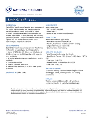 National Standard Customer Service: www.NationalStandard.com
1-800-777-1618
405-372-7954 (fax) 9/14/2017
Satin Glide® Stainless
DESCRIPTION
Satin Glide® stainless steel welding wires are designed
for joining stainless steels, and stainless steels to
carbon or low alloy steels. Satin Glide® is a solid
stainless steel weld wire developed specifically for
GMAW applications. Drawing, cleaning, and finishing
processes produce a unique surface that will not work
against you and creates a lustrous satin finish
containing our proprietary lubricant.
CHARACTERISTICS
Satin Glide® stainless steel wires provide the ultimate
in flexibility to support your GMAW operations.
• Cast of 30”(.75m) to 50” (1.2m) and Helix below 1”
(25.4mm) improve feedability and provide accurate
wire positioning
• NS unique wire cleaning process eliminates surface
residuals
• Tight ferrite controls
• Superior corrosion resistance
• Manufactured according to ISO9001:2008 quality
standards
PRODUCED IN: USA & CHINA
SPECIFICATIONS
Meets or exceeds:
• AWS A5.9/A5.9M:2012
• ASME SFA 5.9
• ASME Section III Nuclear requirements
APPLICATIONS
Well-suited for these applications:
• All metal transfer modes of GMAW
• Robotic, mechanized or semi-automatic welding
• Single and multi-pass weldments
• Dissimilar base metal welding
SHIELDING GAS BLENDS
Typical Application Sheilding Gas Blends:
• Short Circuit Transfer: 90% Helium, 7-1/2% Argon, 2-1/2%
CO2
• Flow Rate: 35-50 CFH
• Spray Transfer: 95-98% Argon, 2-5% CO2
• Flow Rate: 35-50 CFH
WELDING POSITIONS
All position welding is possible when using the correct
shielding gas blends, welding process and welding
parameters.
STORAGE
Welding wire should be stored in a dry, enclosed
environment and in its originally-sealed package.
The information contained or otherwise referenced herein is presented only in “typical” without guarantee or warranty, and National Standard
expressly disclaims any liability incurred from any reliance thereon. Typical data are obtained when welded and tested in accordance with AWS
specifications. Specification, other tests and procedures may produce different results. No data is to be construed as a recommendation for any
welding condition or technique not controlled by National Standard LLC.
12
 