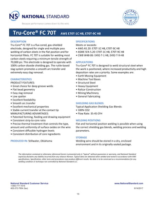 National Standard Customer Service: www.NationalStandard.com
1-800-777-1618
405-372-7954 (fax) 9/14/2017
Tru-Core® FC 70T AWS E70T-1C H8, E70T-9C H8
DESCRIPTION
Tru-Core® FC 70T is a flux cored, gas-shielded
electrode, designed for single and multiple pass
welding of carbon steels in the flat position and for
horizontal fillets. FC 70T is suitable for welding most
carbon steels requiring a minimum tensile strength of
70,000 psi. This electrode is designed to operate with
100% carbon dioxide shielding gas. The rutile-based
slag system promotes a smooth arc transfer and
extremely easy slag removal.
CHARACTERISTICS
PRODUCT FEATURES:
• Great choice for deep groove welds
• Flat bead geometry
• Easy slag removal
• Low spatter
• Excellent feedability
• Smooth arc transfer
• Excellent mechanical properties
• Stable current transfer at the contact tip
MANUFACTURING ADVANTAGES:
• Patented forming, feeding and drawing equipment
• Consistent strip-to-core ratio
• Precise thermal treatment that controls the type,
amount and uniformity of surface oxides on the wire
• Consistent diffusible hydrogen levels
• Consistent distribution of core ingredients
PRODUCED IN: Stillwater, Oklahoma
SPECIFICATIONS
Meets or exceeds:
• AWS A5.20: E70T-1C H8, E70T-9C H8
• ASME SFA 5.20: E70T-1C H8, E70T-9C H8
• CWB W48-06: E492-T-1 H8, E492-T-9-H8
APPLICATIONS
Tru-Core® FC 70T is designed to weld structural steel when
the work is positioned, where increased productivity and high
deposition rates are a priority. Some examples are:
• Earth Moving Equipment
• Machine Tool Bases
• Structural Steel
• Heavy Equipment
• Railcar Construction
• Mining Machinery
• General Fabricating
SHIELDING GAS BLENDS
Typical Application Sheilding Gas Blends:
• 100% CO2
• Flow Rate: 35-45 CFH
WELDING POSITIONS
Flat and horizontal position welding is possible when using
the correct shielding gas blends, welding process and welding
parameters.
STORAGE
Welding wire should be stored in a dry, enclosed
environment and in its originally-sealed package.
The information contained or otherwise referenced herein is presented only in “typical” without guarantee or warranty, and National Standard
expressly disclaims any liability incurred from any reliance thereon. Typical data are obtained when welded and tested in accordance with AWS
specifications. Specification, other tests and procedures may produce different results. No data is to be construed as a recommendation for any
welding condition or technique not controlled by National Standard LLC.
13
 