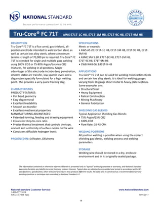 National Standard Customer Service: www.NationalStandard.com
1-800-777-1618
405-372-7954 (fax) 9/14/2017
Tru-Core® FC 71T AWS E71T-1C H8, E71T-1M H8, E71T-9C H8, E71T-9M H8
DESCRIPTION
Tru-Core® FC 71T is a flux cored, gas shielded, all-
position electrode intended to weld carbon steel, as
well as certain low alloy steels, where a minimum
tensile strength of 70,000 psi is required. Tru-Core® FC
71T is intended for single and multiple pass welding
using 100% CO2 or 75-80% Argon/balance CO2
mixtures, for welding in all positions. Major
advantages of this electrode include deep penetration,
smooth stable arc transfer, low spatter levels and a
slag system specially formulated for a high melting
point. This provides a very quick-freezing slag.
CHARACTERISTICS
PRODUCT FEATURES:
• Flat bead geometry
• Easy slag removal
• Excellent feedability
• Smooth arc transfer
• Excellent mechanical properties
MANUFACTURING ADVANTAGES:
• Patented forming, feeding and drawing equipment
• Consistent strip-to-core ratio
• Precise thermal treatment that controls the type,
amount and uniformity of surface oxides on the wire
• Consistent diffusible hydrogen levels
PRODUCED IN: Stillwater, Oklahoma
SPECIFICATIONS
Meets or exceeds:
• AWS A5.20: E71T-1C H8, E71T-1M H8, E71T-9C H8, E71T-
9M H8
• ASME SFA 5.20: E71T-1C H8, E71T-1M H8,
E71T-9C H8, E71T-9M H8
• CWB W48-06: E491T-9-H8
APPLICATIONS
Tru-Core® FC 71T can be used for welding most carbon steels
and certain low alloy steels. It is ideal for welding gauges
varying from 10-gauge sheet metal to heavy plate sections.
Some examples are:
• Structural Steel
• Heavy Equipment
• Railcar Construction
• Mining Machinery
• General Fabrication
SHIELDING GAS BLENDS
Typical Application Sheilding Gas Blends:
• 75% Argon/25% CO2
• 100% CO2
• Flow Rate: 35-45 CFH
WELDING POSITIONS
All position welding is possible when using the correct
shielding gas blends, welding process and welding
parameters.
STORAGE
Welding wire should be stored in a dry, enclosed
environment and in its originally-sealed package.
The information contained or otherwise referenced herein is presented only in “typical” without guarantee or warranty, and National Standard
expressly disclaims any liability incurred from any reliance thereon. Typical data are obtained when welded and tested in accordance with AWS
specifications. Specification, other tests and procedures may produce different results. No data is to be construed as a recommendation for any
welding condition or technique not controlled by National Standard LLC.
14
 