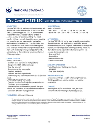 National Standard Customer Service:
1-800-777-1618
405-372-7954 (fax)
www.NationalStandard.com
9/14/2017
Tru-Core® FC 71T-12C AWS E71T-1C H8, E71T-9C H8, E71T-12C H8
DESCRIPTION
Tru-Core® FC 71T-12C is a flux cored, gas shielded, all-
position electrode, designed specifically for use with
100% CO2 shielding gas. FC 71T-12C is intended for
single and multiple pass applications, for both in-
position and out-of-position welding. The metal
transfer in the arc is small-droplet in nature, resulting
in a smoother arc and lower spatter levels when
compared with other E71T-9C, -12C electrodes. The
slag characteristics allow for both fast freezing and
good coverage of the weld, which produces a flatter,
more uniform bead geometry in all position welds.
Microalloying of the weld metal provides enhanced
CVN impact values.
CHARACTERISTICS
PRODUCT FEATURES:
• Excellent bead appearance in all positions
• Designed for 100% CO2 shielding gas
• Easy slag removal
• Smooth, spray-like arc transfer
• Excellent feedability
• Excellent mechanical properties
• Fast-freezing slag promotes excellent out-of-position
results
MANUFACTURING ADVANTAGES:
• Patented forming, feeding and drawing equipment
• Consistent strip-to-core ratio
• Precise thermal treatment that controls the type,
amount and uniformity of surface oxides on the wire
• Consistent diffusible hydrogen levels
PRODUCED IN: Stillwater, Oklahoma
SPECIFICATIONS
Meets or exceeds:
• AWS A5.20: E71T-1C H8, E71T-9C H8, E71T-12C H8
• ASME SFA 5.20: E71T-1C H8, E71T-9C H8, E71T-12C H8
APPLICATIONS
Tru-Core® FC 71T-12C can be used for welding most carbon
steels and certain low alloy steels. It is ideal for welding
thicknesses varying from 10 gauge sheet metal to heavy plate
sections, where “all position” welding capability, stable arc
characteristics and excellent mechanical properties are
needed. Some examples are:
• Structural Steel
• Shipbuilding
• Railcar Construction
• General Fabrication
SHIELDING GAS BLENDS
Typical Application Sheilding Gas Blends:
• 100% CO2
• Flow Rate: 35-45 CFH
WELDING POSITIONS
All position welding is possible when using the correct
shielding gas blends, welding process and welding
parameters.
STORAGE
Welding wire should be stored in a dry, enclosed
environment and in its originally-sealed package.
The information contained or otherwise referenced herein is presented only in “typical” without guarantee or warranty, and National Standard
expressly disclaims any liability incurred from any reliance thereon. Typical data are obtained when welded and tested in accordance with AWS
specifications. Specification, other tests and procedures may produce different results. No data is to be construed as a recommendation for any
welding condition or technique not controlled by National Standard LLC.
15
 