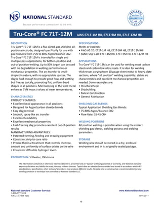 National Standard Customer Service:
1-800-777-1618
405-372-7954 (fax)
www.NationalStandard.com
9/14/2017
Tru-Core® FC 71T-12M AWS E71T-1M H8, E71T-9M H8, E71T-12M H8
DESCRIPTION
Tru-Core® FC 71T-12M is a flux cored, gas shielded, all-
position electrode, designed specifically for use with
gas mixtures from 75% to 80% Argon/balance CO2.
Tru-Core® FC 71T-12M is intended for single and
multiple pass applications, for both in-position and
out-of-position welding. Up to 80% Argon can be used
with no degradation in welding performance or
mechanical properties. The arc transfer is small-
droplet in nature, with no appreciable spatter. The
slag is fluid enough to provide good flow and wetting
but freezes quickly, promoting flat, uniform bead
shapes in all positions. Microalloying of the weld metal
enhances CVN impact values at lower temperatures.
CHARACTERISTICS
PRODUCT FEATURES:
• Excellent bead appearance in all positions
• Designed for Argon/carbon dioxide blends
• Easy slag removal
• Smooth, spray-like arc transfer
• Excellent feedability
• Excellent mechanical properties
• Fast-freezing slag promotes excellent out-of-position
results
MANUFACTURING ADVANTAGES:
• Patented forming, feeding and drawing equipment
• Consistent strip-to-core ratio
• Precise thermal treatment that controls the type,
amount and uniformity of surface oxides on the wire
• Consistent diffusible hydrogen levels
PRODUCED IN: Stillwater, Oklahoma
SPECIFICATIONS
Meets or exceeds:
• AWS A5.20: E71T-1M H8, E71T-9M H8, E71T-12M H8
• ASME SFA 5.20: E71T-1M H8, E71T-9M H8, E71T-12M H8
APPLICATIONS
Tru-Core® FC 71T-12M can be used for welding most carbon
steels and certain low alloy steels. It is ideal for welding
thicknesses varying from 10 gauge sheet metal to heavy plate
sections, where “all position” welding capability, stable arc
characteristics and excellent mechanical properties are
needed. Some examples are:
• Structural Steel
• Shipbuilding
• Railcar Construction
• General Fabrication
SHIELDING GAS BLENDS
Typical Application Sheilding Gas Blends:
• 75-80% Argon/Balance CO2
• Flow Rate: 35-45 CFH
WELDING POSITIONS
All position welding is possible when using the correct
shielding gas blends, welding process and welding
parameters.
STORAGE
Welding wire should be stored in a dry, enclosed
environment and in its originally-sealed package.
The information contained or otherwise referenced herein is presented only in “typical” without guarantee or warranty, and National Standard
expressly disclaims any liability incurred from any reliance thereon. Typical data are obtained when welded and tested in accordance with AWS
specifications. Specification, other tests and procedures may produce different results. No data is to be construed as a recommendation for any
welding condition or technique not controlled by National Standard LLC.
16
 