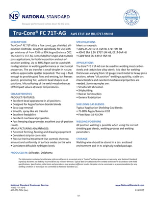 National Standard Customer Service:
1-800-777-1618
405-372-7954 (fax)
www.NationalStandard.com
9/14/2017
Tru-Core® FC 71T-AG AWS E71T-1M H8, E71T-9M H8
DESCRIPTION
Tru-Core® FC 71T-AG is a flux cored, gas shielded, all-
position electrode, designed specifically for use with
gas mixtures of from 75% to 80% Argon/balance CO2.
Tru-Core FC 71T-AG is intended for single and multiple
pass applications, for both in-position and out-of-
position welding. Up to 80% Argon can be used with
no degradation in welding performance or mechanical
properties. The arc transfer is small-droplet in nature,
with no appreciable spatter deposited. The slag is fluid
enough to provide good flow and wetting, but freezes
quickly, promoting flat, uniform bead shapes in all
positions. Microalloying of the weld metal enhances
CVN impact values at lower temperatures.
CHARACTERISTICS
PRODUCT FEATURES:
• Excellent bead appearance in all positions
• Designed for Argon/carbon dioxide blends
• Easy slag removal
• Smooth, spray-like arc transfer
• Excellent feedability
• Excellent mechanical properties
• Fast-freezing slag promotes excellent out-of-position
results
MANUFACTURING ADVANTAGES:
• Patented forming, feeding and drawing equipment
• Consistent strip-to-core ratio
• Precise thermal treatment that controls the type,
amount and uniformity of surface oxides on the wire
• Consistent diffusible hydrogen levels
PRODUCED IN: Stillwater, Oklahoma
SPECIFICATIONS
Meets or exceeds:
• AWS A5.20: E71T-1M H8, E71T-9M H8
• ASME SFA 5.20: E71T-1M H8, E71T-9M H8
• CWB W48-06: E491T-9M-H8
APPLICATIONS
Tru-Core® FC 71T-AG can be used for welding most carbon
steels and certain low alloy steels. It is ideal for welding
thicknesses varying from 10 gauge sheet metal to heavy plate
sections, where “all position” welding capability, stable arc
characteristics and excellent mechanical properties are
needed. Some examples are:
• Structural Fabrication
• Shipbuilding
• Railcar Construction
• General Fabrication
SHIELDING GAS BLENDS
Typical Application Sheilding Gas Blends:
• 75-80% Argon/Balance CO2
• Flow Rate: 35-45 CFH
WELDING POSITIONS
All position welding is possible when using the correct
shielding gas blends, welding process and welding
parameters.
STORAGE
Welding wire should be stored in a dry, enclosed
environment and in its originally-sealed package.
The information contained or otherwise referenced herein is presented only in “typical” without guarantee or warranty, and National Standard
expressly disclaims any liability incurred from any reliance thereon. Typical data are obtained when welded and tested in accordance with AWS
specifications. Specification, other tests and procedures may produce different results. No data is to be construed as a recommendation for any
welding condition or technique not controlled by National Standard LLC.
17
 
