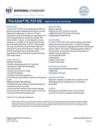National Standard Customer Service:
1-800-777-1618
405-372-7954 (fax)
www.NationalStandard.com
9/14/2017
Tru-Core® FC 71T-CG AWS E71T-1C H8, E71T-9C H8
DESCRIPTION
Tru-Core® FC 71T-CG is a flux cored, gas shielded, all-
position electrode, designed specifically for use with
100% CO2 shielding gas. Tru-Core FC 71T-CG is
intended for single and multiple pass applications, for
both in-position and out-of-position welding. The
metal transfer in the arc is small-droplet in nature,
resulting in a smoother arc and lower spatter levels
when compared with other E71T-1C, -9C electrodes.
The slag characteristics allow for better flow and
wetting of the weld, which produces a flatter, more
uniform bead geometry in all position welds.
Microalloying of the weld metal provides enhanced
CVN impact values.
CHARACTERISTICS
PRODUCT FEATURES:
• Excellent bead appearance in all positions
• Designed for 100% CO2 shielding gas
• Easy slag removal
• Smooth, spray-like arc transfer
• Excellent feedability
• Excellent mechanical properties
• Fast-freezing slag promotes excellent out-of-position
results
MANUFACTURING ADVANTAGES:
• Patented forming, feeding and drawing equipment
• Consistent strip-to-core ratio
• Precise thermal treatment that controls the type,
amount and uniformity of surface oxides on the wire
• Consistent diffusible hydrogen levels
PRODUCED IN: Stillwater, Oklahoma
SPECIFICATIONS
Meets or exceeds:
• AWS A5.20: E71T-1C H8, E71T-9C H8
• ASME SFA 5.20: E71T-1C H8, E71T-9C H8
• CWB W48-06: E491T-9C-H8
APPLICATIONS
Tru-Core® FC 71T-CG can be used for welding most carbon
steels and certain low alloy steels. It is ideal for welding
thicknesses varying from 10 gauge sheet metal to heavy plate
sections, where “all position” welding capability, stable arc
characteristics and excellent mechanical properties are
needed. Some examples are:
• Structural Fabrication
• Shipbuilding
• Railcar Construction
• General Fabrication
SHIELDING GAS BLENDS
Typical Application Sheilding Gas Blends:
• 100% CO2
• Flow Rate: 35-45 CFH
WELDING POSITIONS
All position welding is possible when using the correct
shielding gas blends, welding process and welding
parameters.
STORAGE
Welding wire should be stored in a dry, enclosed
environment and in its originally-sealed package.
The information contained or otherwise referenced herein is presented only in “typical” without guarantee or warranty, and National Standard
expressly disclaims any liability incurred from any reliance thereon. Typical data are obtained when welded and tested in accordance with AWS
specifications. Specification, other tests and procedures may produce different results. No data is to be construed as a recommendation for any
welding condition or technique not controlled by National Standard LLC.
18
 