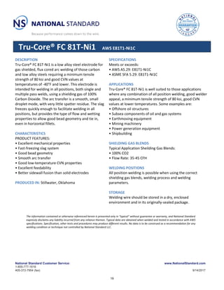 National Standard Customer Service: www.NationalStandard.com
1-800-777-1618
405-372-7954 (fax) 9/14/2017
Tru-Core® FC 81T-Ni1 AWS E81T1-Ni1C
DESCRIPTION
Tru-Core® FC 81T-Ni1 is a low alloy steel electrode for
gas shielded, flux cored arc welding of those carbon
and low alloy steels requiring a minimum tensile
strength of 80 ksi and good CVN values at
temperatures of -40°F and lower. This electrode is
intended for welding in all positions, both single and
multiple pass welds, using a shielding gas of 100%
Carbon Dioxide. The arc transfer is a smooth, small
droplet mode, with very little spatter residue. The slag
freezes quickly enough to facilitate welding in all
positions, but provides the type of flow and wetting
properties to allow good bead geometry and tie in,
even in horizontal fillets.
CHARACTERISTICS
PRODUCT FEATURES:
• Excellent mechanical properties
• Fast-freezing slag system
• Good bead geometry
• Smooth arc transfer
• Good low-temperature CVN properties
• Excellent feedability
• Better sidewall fusion than solid electrodes
PRODUCED IN: Stillwater, Oklahoma
SPECIFICATIONS
Meets or exceeds:
• AWS A5.29: E81T1-Ni1C
• ASME SFA 5.29: E81T1-Ni1C
APPLICATIONS
Tru-Core® FC 81T-Ni1 is well suited to those applications
where any combination of all position welding, good welder
appeal, a minimum tensile strength of 80 ksi, good CVN
values at lower temperatures. Some examples are:
• Offshore oil structures
• Subsea components of oil and gas systems
• Earthmoving equipment
• Mining machinery
• Power generation equipment
• Shipbuilding
SHIELDING GAS BLENDS
Typical Application Sheilding Gas Blends:
• 100% CO2
• Flow Rate: 35-45 CFH
WELDING POSITIONS
All position welding is possible when using the correct
shielding gas blends, welding process and welding
parameters.
STORAGE
Welding wire should be stored in a dry, enclosed
environment and in its originally-sealed package.
The information contained or otherwise referenced herein is presented only in “typical” without guarantee or warranty, and National Standard
expressly disclaims any liability incurred from any reliance thereon. Typical data are obtained when welded and tested in accordance with AWS
specifications. Specification, other tests and procedures may produce different results. No data is to be construed as a recommendation for any
welding condition or technique not controlled by National Standard LLC.
19
 