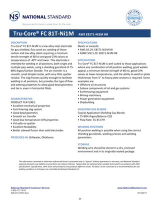 National Standard Customer Service: www.NationalStandard.com
1-800-777-1618
405-372-7954 (fax) 9/14/2017
Tru-Core® FC 81T-Ni1M AWS E81T1-Ni1M H8
DESCRIPTION
Tru-Core® FC 81T-Ni1M is a low alloy steel electrode
for gas shielded, flux cored arc welding of those
carbon and low alloy steels requiring a minimum
tensile strength of 80 ksi and good CVN values at
temperatures of -40°F and lower. This electrode is
intended for welding in all positions, both single and
multiple pass welds, using a shielding gas blend of 75-
80% Argon/Carbon Dioxide. The arc transfer is a
smooth, small droplet mode, with very little spatter
residue. The slag freezes quickly enough to facilitate
welding in all positions, but provides the type of flow
and wetting properties to allow good bead geometry
and tie in, even in horizontal fillets.
CHARACTERISTICS
PRODUCT FEATURES:
• Excellent mechanical properties
• Fast-freezing slag system
• Good bead geometry
• Smooth arc transfer
• Good low-temperature CVN properties
• Virtually no spatter
• Excellent feedability
• Better sidewall fusion than solid electrodes
PRODUCED IN: Stillwater, Oklahoma
SPECIFICATIONS
Meets or exceeds:
• AWS A5.29: E81T1-Ni1M H8
• ASME SFA 5.29: E81T1-Ni1M H8
APPLICATIONS
Tru-Core® FC 81T-Ni1M is well suited to those applications
where any combination of all position welding, good welder
appeal, a minimum tensile strength of 80 ksi, good CVN
values at lower temperatures, and the ability to weld on plate
thicknesses from ¼” to heavy plate sections is required. Some
examples are:
• Offshore oil structures
• Subsea components of oil and gas systems
• Earthmoving equipment
• Mining machinery
• Power generation equipment
• Shipbuilding
SHIELDING GAS BLENDS
Typical Application Sheilding Gas Blends:
• 75-80% Argon/Balance CO2
• Flow Rate: 35-45 CFH
WELDING POSITIONS
All position welding is possible when using the correct
shielding gas blends, welding process and welding
parameters.
STORAGE
Welding wire should be stored in a dry, enclosed
environment and in its originally-sealed package.
The information contained or otherwise referenced herein is presented only in “typical” without guarantee or warranty, and National Standard
expressly disclaims any liability incurred from any reliance thereon. Typical data are obtained when welded and tested in accordance with AWS
specifications. Specification, other tests and procedures may produce different results. No data is to be construed as a recommendation for any
welding condition or technique not controlled by National Standard LLC.
20
 