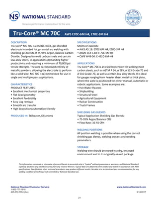 National Standard Customer Service:
1-800-777-1618
405-372-7954 (fax)
www.NationalStandard.com
9/14/2017
Tru-Core® MC 70C AWS E70C-6M H4, E70C-3M H4
DESCRIPTION
Tru-Core® MC 70C is a metal cored, gas shielded
electrode intended for gas metal arc welding with
shielding gas blends of 75-95% Argon, balance Carbon
Dioxide. Designed to weld carbon steels and certain
low alloy steels, in applications demanding higher
productivity and requiring a minimum of 70,000 psi
tensile strength. The core is comprised entirely of
metallic powders, allowing the electrode to perform
like a solid wire. MC 70C is recommended for use in
single and multiple pass applications.
CHARACTERISTICS
PRODUCT FEATURES:
• Excellent mechanical properties
• Flat bead geometry
• Excellent feedability
• Easy slag removal
• Smooth arc transfer
• High deposition/automation friendly
PRODUCED IN: Stillwater, Oklahoma
SPECIFICATIONS
Meets or exceeds:
• AWS A5.18: E70C-6M H4, E70C-3M H4
• ASME SFA 5.18: E 70C-6M H4
• CWB W48-06: E 492C-6M-H4
APPLICATIONS
Tru-Core® MC 70C is an excellent choice for welding most
carbon steels, such as ASTM A 36, A 285, A 515 Grade 70 and
A 516 Grade 70, as well as certain low alloy steels. It is ideal
for gauges ranging from heavier sheet metal to thick plate,
where the weld is positioned for either manual, automatic or
robotic applications. Some examples are:
• Hot Water Heaters
• Shipbuilding
• Structural Steel
• Agricultural Equipment
• Railcar Construction
• Truck Frames
SHIELDING GAS BLENDS
Typical Application Sheilding Gas Blends:
• 75-95% Argon/Balance CO2
• Flow Rate: 35-45 CFH
WELDING POSITIONS
All position welding is possible when using the correct
shielding gas blends, welding process and welding
parameters.
STORAGE
Welding wire should be stored in a dry, enclosed
environment and in its originally-sealed package.
The information contained or otherwise referenced herein is presented only in “typical” without guarantee or warranty, and National Standard
expressly disclaims any liability incurred from any reliance thereon. Typical data are obtained when welded and tested in accordance with AWS
specifications. Specification, other tests and procedures may produce different results. No data is to be construed as a recommendation for any
welding condition or technique not controlled by National Standard LLC.
21
 
