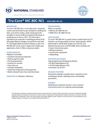 National Standard Customer Service: www.NationalStandard.com
1-800-777-1618
405-372-7954 (fax) 9/14/2017
Tru-Core® MC 80C-Ni1 AWS E80C-Ni1 H4
DESCRIPTION
Tru-Core® MC 80C-Ni1 is a low alloy steel, composite
metal cored electrode for gas shielded arc welding low
alloy, and certain carbon, steels requiring tensile
strengths in excess of 80 ksi and good CVN values at
temperatures as low as -50°F. This electrode is
intended to be used with a shielding gas blend of 95-
99% Argon/Balance Oxygen, but performs well with
75- 95% Argon/Balance Carbon Dioxide as well. The
MC 80C-Ni1 can be used in single and multiple pass
applications, both in fillets and groove welds.
CHARACTERISTICS
PRODUCT FEATURES:
• Excellent mechanical properties
• Nearly slag free welds
• Flat bead geometry
• Smooth arc transfer
• Easy clean-up
• Excellent feedability
• Good low-temperature CVN properties
• Better sidewall fusion than solid electrodes
PRODUCED IN: Stillwater, Oklahoma
SPECIFICATIONS
Meets or exceeds:
• AWS A5.28: E80C-Ni1 H4
• ASME SFA 5.28: E80C-Ni1 H4
APPLICATIONS
Tru-Core® MC 80C-Ni1 is a good choice to weld steels from ¼”
thickness up to heavy plates sections. Typical grades: ASTM
A203 Grade A, ASTM A352 Grades LC1 and LC2, and
Weathering steel such as ASTM A588. Some examples are:
• Power transmission poles
• Mining machinery
• Construction equipment
• Shipbuilding
SHIELDING GAS BLENDS
Typical Application Sheilding Gas Blends:
• 95-99% Argon/Balance O2
• 75-95% Argon/Balance CO2
• Flow Rate: 35-45 CFH
WELDING POSITIONS
All position welding is possible when using the correct
shielding gas blends, welding process and welding
parameters.
STORAGE
Welding wire should be stored in a dry, enclosed
environment and in its originally-sealed package.
The information contained or otherwise referenced herein is presented only in “typical” without guarantee or warranty, and National Standard
expressly disclaims any liability incurred from any reliance thereon. Typical data are obtained when welded and tested in accordance with AWS
specifications. Specification, other tests and procedures may produce different results. No data is to be construed as a recommendation for any
welding condition or technique not controlled by National Standard LLC.
22
 