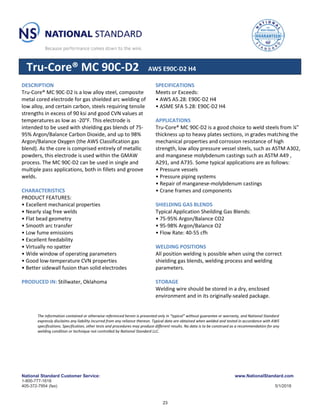 National Standard Customer Service: www.NationalStandard.com
1-800-777-1618
405-372-7954 (fax) 5/1/2018
Tru-Core® MC 90C-D2 AWS E90C-D2 H4
DESCRIPTION
Tru-Core® MC 90C-D2 is a low alloy steel, composite
metal cored electrode for gas shielded arc welding of
low alloy, and certain carbon, steels requiring tensile
strengths in excess of 90 ksi and good CVN values at
temperatures as low as -20°F. This electrode is
intended to be used with shielding gas blends of 75-
95% Argon/Balance Carbon Dioxide, and up to 98%
Argon/Balance Oxygen (the AWS Classification gas
blend). As the core is comprised entirely of metallic
powders, this electrode is used within the GMAW
process. The MC 90C-D2 can be used in single and
multiple pass applications, both in fillets and groove
welds.
CHARACTERISTICS
PRODUCT FEATURES:
• Excellent mechanical properties
• Nearly slag free welds
• Flat bead geometry
• Smooth arc transfer
• Low fume emissions
• Excellent feedability
• Virtually no spatter
• Wide window of operating parameters
• Good low-temperature CVN properties
• Better sidewall fusion than solid electrodes
PRODUCED IN: Stillwater, Oklahoma
SPECIFICATIONS
Meets or Exceeds:
• AWS A5.28: E90C-D2 H4
• ASME SFA 5.28: E90C-D2 H4
APPLICATIONS
Tru-Core® MC 90C-D2 is a good choice to weld steels from ¼”
thickness up to heavy plates sections, in grades matching the
mechanical properties and corrosion resistance of high
strength, low alloy pressure vessel steels, such as ASTM A302,
and manganese molybdenum castings such as ASTM A49 ,
A291, and A735. Some typical applications are as follows:
• Pressure vessels
• Pressure piping systems
• Repair of manganese-molybdenum castings
• Crane frames and components
SHIELDING GAS BLENDS
Typical Application Sheilding Gas Blends:
• 75-95% Argon/Balance CO2
• 95-98% Argon/Balance O2
• Flow Rate: 40-55 cfh
WELDING POSITIONS
All position welding is possible when using the correct
shielding gas blends, welding process and welding
parameters.
STORAGE
Welding wire should be stored in a dry, enclosed
environment and in its originally-sealed package.
The information contained or otherwise referenced herein is presented only in “typical” without guarantee or warranty, and National Standard
expressly disclaims any liability incurred from any reliance thereon. Typical data are obtained when welded and tested in accordance with AWS
specifications. Specification, other tests and procedures may produce different results. No data is to be construed as a recommendation for any
welding condition or technique not controlled by National Standard LLC.
23
 