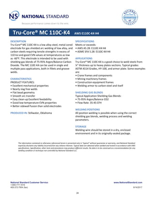 National Standard Customer Service: www.NationalStandard.com
1-800-777-1618
405-372-7954 (fax) 9/14/2017
Tru-Core® MC 110C-K4 AWS E110C-K4 H4
DESCRIPTION
Tru-Core® MC 110C-K4 is a low alloy steel, metal cored
electrode for gas shielded arc welding of low alloy, and
carbon steels requiring tensile strengths in excess of
110 ksi and good CVN values at temperatures as low
as -60°F. This electrode is intended to be used with
shielding gas blends of 75-95% Argon/Balance Carbon
Dioxide. The MC 110C-K4 can be used in single and
multiple pass applications, both in fillets and groove
welds.
CHARACTERISTICS
PRODUCT FEATURES:
• Excellent mechanical properties
• Nearly slag free welds
• Flat bead geometry
• Smooth arc transfer
• Easy clean-up Excellent feedability
• Good low-temperature CVN properties
• Better sidewall fusion than solid electrodes
PRODUCED IN: Stillwater, Oklahoma
SPECIFICATIONS
Meets or exceeds:
• AWS A5.28: E110C-K4 H4
• ASME SFA 5.28: E110C-K4 H4
APPLICATIONS
Tru-Core® MC 110C-K4 is a good choice to weld steels from
¼” thickness up to heavy plates sections. Typical grades:
ASTM A514 Grades, HY-100, and armor plate. Some examples
are:
• Crane frames and components
• Mining machinery frames
• Construction equipment frames
• Welding armor to carbon steel and itself
SHIELDING GAS BLENDS
Typical Application Sheilding Gas Blends:
• 75-95% Argon/Balance CO2
• Flow Rate: 35-45 CFH
WELDING POSITIONS
All position welding is possible when using the correct
shielding gas blends, welding process and welding
parameters.
STORAGE
Welding wire should be stored in a dry, enclosed
environment and in its originally-sealed package.
The information contained or otherwise referenced herein is presented only in “typical” without guarantee or warranty, and National Standard
expressly disclaims any liability incurred from any reliance thereon. Typical data are obtained when welded and tested in accordance with AWS
specifications. Specification, other tests and procedures may produce different results. No data is to be construed as a recommendation for any
welding condition or technique not controlled by National Standard LLC.
24
 