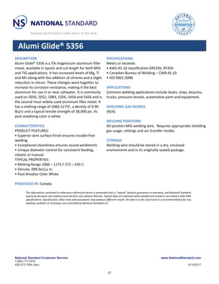 National Standard Customer Service:
1-800-777-1618
405-372-7954 (fax)
www.NationalStandard.com
9/14/2017
Alumi Glide® 5356
DESCRIPTION
Alumi Glide® 5356 is a 5% magnesium aluminum filler
metal, available in spools and cut length for both MIG
and TIG applications. It has increased levels of Mg, Ti
and Mn along with the addition of chrome and a slight
reduction in silicon. These changes work together to
increase its corrosion resistance, making it the best
aluminum for use in or near saltwater. It is commonly
used on 5050, 5052, 5083, 5356, 5454 and 5456 and is
the second most widely used aluminum filler metal. It
has a melting range of 1060-1175F, a density of 0.96
lbs/ci and a typical tensile strength of 38,000 psi. Its
post anodizing color is white.
CHARACTERISTICS
PRODUCT FEATURES:
• Superior wire surface finish ensures trouble free
welding
• Exceptional cleanliness ensures sound weldments
• Unique diameter control for consistent feeding,
robotic or manual
TYPICAL PROPERTIES:
• Melting Range 1060 – 1175 F 571 – 635 C
• Density .096 lbscu in.
• Post Anodize Color White
PRODUCED IN: Canada
SPECIFICATIONS
Meets or exceeds:
• AWS A5.10 classification ER5356, R5356
• Canadian Bureau of Welding – CWB A5.10
• ISO 9001:2008
APPLICATIONS
Common welding applications include boats, ships, bicycles,
trucks, pressure vessels, automotive parts and equipment.
SHIELDING GAS BLENDS
(N/A)
WELDING POSITIONS
All-position MIG welding wire. Requires appropriate shielding
gas usage, settings and arc transfer modes.
STORAGE
Welding wire should be stored in a dry, enclosed
environment and in its originally-sealed package.
The information contained or otherwise referenced herein is presented only in “typical” without guarantee or warranty, and National Standard
expressly disclaims any liability incurred from any reliance thereon. Typical data are obtained when welded and tested in accordance with AWS
specifications. Specification, other tests and procedures may produce different results. No data is to be construed as a recommendation for any
welding condition or technique not controlled by National Standard LLC.
27
 