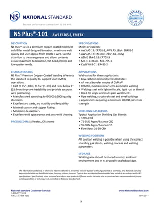 National Standard Customer Service:
1-800-777-1618
405-372-7954 (fax)
www.NationalStandard.com
9/14/2017
NS Plus®-101 AWS ER70S-3, EM13K
DESCRIPTION
NS Plus™ 101 is a premium copper-coated mild steel
solid filler metal designed to extract maximum weld
quality and user appeal from ER70S-3 wire. Careful
attention to the manganese and silicon contents
assure maximum deoxidation, flat bead profiles and
low-spatter welds.
CHARACTERISTICS
NS Plus™ Premium Copper-Coated Welding Wire sets
the standard in quality to support your GMAW
operations.
• Cast of 35" (.88m) to 55" (1.3m) and Helix below 1"
(25.4mm) improve feedability and provide accurate
wire positioning.
• Manufactured according to ISO9001:2008 quality
standards
• Excellent arc starts, arc stability and feedability
• Minimal spatter and copper flaking
• Moderate de-oxidizers
• Excellent weld appearance and post weld cleaning
PRODUCED IN: Stillwater, Oklahoma
SPECIFICATIONS
Meets or exceeds:
• AWS A5.18: ER70S-3, AWS A5.18M: ER48S-3
• AWS A5.17: EM13K (1/16" dia. only)
• ASME SFA-5.18: ER70S-3
• MIL-E-23765/1: MIL-70S-3
• CWB W48-01: ER49S-3
APPLICATIONS
Well-suited for these applications:
• Low carbon killed and semi killed steel
• All metal transfer modes of GMAW
• Robotic, mechanized or semi-automatic welding
• Welding steel with light mill scale, light rust or thin oil
• Used for single and multi-pass weldments
• Pipe welding, structural steel and steel buildings
• Applications requiring a minimum 70,000 psi tensile
strength
SHIELDING GAS BLENDS
Typical Application Sheilding Gas Blends:
• 100% CO2
• 75-95% Argon/Balance CO2
• 95-98% Argon/Balance O2
• Flow Rate: 35-50 CFH
WELDING POSITIONS
All position welding is possible when using the correct
shielding gas blends, welding process and welding
parameters.
STORAGE
Welding wire should be stored in a dry, enclosed
environment and in its originally-sealed package.
The information contained or otherwise referenced herein is presented only in “typical” without guarantee or warranty, and National Standard
expressly disclaims any liability incurred from any reliance thereon. Typical data are obtained when welded and tested in accordance with AWS
specifications. Specification, other tests and procedures may produce different results. No data is to be construed as a recommendation for any
welding condition or technique not controlled by National Standard LLC.
3
 