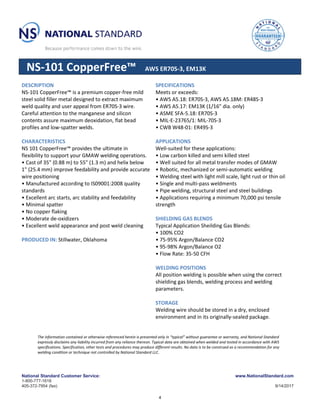 National Standard Customer Service:
1-800-777-1618
405-372-7954 (fax)
www.NationalStandard.com
9/14/2017
NS-101 CopperFree™ AWS ER70S-3, EM13K
DESCRIPTION
NS-101 CopperFree™ is a premium copper-free mild
steel solid filler metal designed to extract maximum
weld quality and user appeal from ER70S-3 wire.
Careful attention to the manganese and silicon
contents assure maximum deoxidation, flat bead
profiles and low-spatter welds.
CHARACTERISTICS
NS 101 CopperFree™ provides the ultimate in
flexibility to support your GMAW welding operations.
• Cast of 35" (0.88 m) to 55" (1.3 m) and helix below
1" (25.4 mm) improve feedability and provide accurate
wire positioning
• Manufactured according to IS09001:2008 quality
standards
• Excellent arc starts, arc stability and feedability
• Minimal spatter
• No copper flaking
• Moderate de-oxidizers
• Excellent weld appearance and post weld cleaning
PRODUCED IN: Stillwater, Oklahoma
SPECIFICATIONS
Meets or exceeds:
• AWS A5.18: ER70S-3, AWS A5.18M: ER48S-3
• AWS A5.17: EM13K (1/16" dia. only)
• ASME SFA-5.18: ER70S-3
• MIL-E-23765/1: MIL-70S-3
• CWB W48-01: ER49S-3
APPLICATIONS
Well-suited for these applications:
• Low carbon killed and semi killed steel
• Well suited for all metal transfer modes of GMAW
• Robotic, mechanized or semi-automatic welding
• Welding steel with light mill scale, light rust or thin oil
• Single and multi-pass weldments
• Pipe welding, structural steel and steel buildings
• Applications requiring a minimum 70,000 psi tensile
strength
SHIELDING GAS BLENDS
Typical Application Sheilding Gas Blends:
• 100% CO2
• 75-95% Argon/Balance CO2
• 95-98% Argon/Balance O2
• Flow Rate: 35-50 CFH
WELDING POSITIONS
All position welding is possible when using the correct
shielding gas blends, welding process and welding
parameters.
STORAGE
Welding wire should be stored in a dry, enclosed
environment and in its originally-sealed package.
The information contained or otherwise referenced herein is presented only in “typical” without guarantee or warranty, and National Standard
expressly disclaims any liability incurred from any reliance thereon. Typical data are obtained when welded and tested in accordance with AWS
specifications. Specification, other tests and procedures may produce different results. No data is to be construed as a recommendation for any
welding condition or technique not controlled by National Standard LLC.
4
 