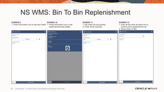 NS WMS: Bin To Bin Replenishment
SCREEN 9
1. Press information icon to see item detail
SCREEN 10
1. Press information icon to see
replenishment task details
SCREEN 11
1. Key enter the pull quantity
2. Press ‘Enter Quantity’
SCREEN 12
1. Scan or key enter or select link to
confirm put to replenishment bin
2. Press ‘Enter To Bin’
102 Confidential – © 2020 Oracle Internal/Restricted/Highly Restricted
 