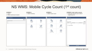 NS WMS: Mobile Cycle Count (1st count)
SCREEN 1
1. Log in
2. Select warehouse location
SCREEN 2
1. Select Inventory
SCREEN 3
1. Select Cycle Count
SCREEN 4 (add visible column)
1. Press the columns icon to left of
magnifying icon.
111 Confidential – © 2020 Oracle Internal/Restricted/Highly Restricted
 