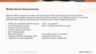 13 Confidential – © 2020 Oracle Internal/Restricted/Highly Restricted
NetSuite WMS leverages the mobility and convenience of RF mobile devices to process inbound,
outbound, and inventory transactions and post real-time updates to your NetSuite account. For use with
NetSuite WMS, NetSuite recommends RF mobile devices include the following features:
• HTML 5 & JavaScript enabled browser (TLS 1.2 compliant)
• 1D or 2D barcode scanner (2D = composite barcode scanning)
• At least 1Gb flash memory
• 4 inch or larger touch screen
• 802.11a/b/g enabled
• Bluetooth enabled (for mobile printers or scanners)
• Interactive Sensor Technology (IST) (optional for future use)
• ruggedized or semi-ruggedized (optional customer preference)
Mobile Device Requirements
 