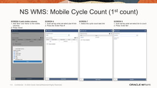 NS WMS: Mobile Cycle Count (1st count)
SCREEN 5 (add visible column)
1. Add ‘Bins’ and ‘Items’ to the visible
columns
2. Press ‘Done’
SCREEN 6
1. Scan or key enter or select plan # link
2. Press the ‘Enter Plan #’
SCREEN 7
1. Select the cycle count task link
SCREEN 8
1. Scan or key enter or select bin to count
2. Press ‘Enter Bin’
112 Confidential – © 2020 Oracle Internal/Restricted/Highly Restricted
 