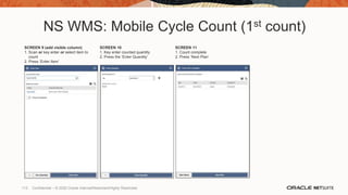 NS WMS: Mobile Cycle Count (1st count)
SCREEN 9 (add visible column)
1. Scan or key enter or select item to
count
2. Press ‘Enter Item’
SCREEN 10
1. Key enter counted quantity
2. Press the ‘Enter Quantity’
SCREEN 11
1. Count complete
2. Press ‘Next Plan’
113 Confidential – © 2020 Oracle Internal/Restricted/Highly Restricted
 