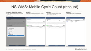NS WMS: Mobile Cycle Count (recount)
SCREEN 5 (add visible column)
1. Add ‘Bins’ and ‘Items’ to the visible
columns
2. Press ‘Done’
SCREEN 6
1. Toggle the ‘Show Completed’ button
SCREEN 7
1. Key enter or select bin to count
2. Press ‘Enter Plan #’
SCREEN 8
1. Select the cycle count task link
120 Confidential – © 2020 Oracle Internal/Restricted/Highly Restricted
 