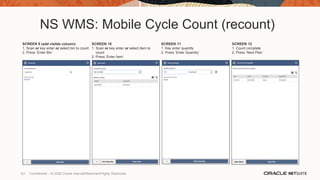 NS WMS: Mobile Cycle Count (recount)
SCREEN 9 (add visible column)
1. Scan or key enter or select bin to count
2. Press ‘Enter Bin’
SCREEN 10
1. Scan or key enter or select item to
count
2. Press ‘Enter Item’
SCREEN 11
1. Key enter quantity
2. Press ‘Enter Quantity’
SCREEN 12
1. Count complete
2. Press ‘Next Plan’
121 Confidential – © 2020 Oracle Internal/Restricted/Highly Restricted
 