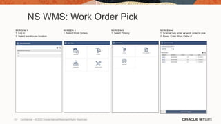 NS WMS: Work Order Pick
SCREEN 1
1. Log in
2. Select warehouse location
SCREEN 2
1. Select Work Orders
SCREEN 3
1. Select Picking
SCREEN 4
1. Scan or key enter or work order to pick
2. Press ‘Enter Work Order #’
131 Confidential – © 2020 Oracle Internal/Restricted/Highly Restricted
 