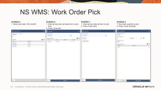 NS WMS: Work Order Pick
SCREEN 5
1. Select pick task, NS-Comp01
SCREEN 6
1. Scan or key enter or select bin to pick
from
2. Press ‘Enter Bin’
SCREEN 7
1. Scan or key enter or item to pick
2. Press ‘Enter Item’
SCREEN 8
1. Key enter quantity to pick
2. Press ‘Enter Quantity’
132 Confidential – © 2020 Oracle Internal/Restricted/Highly Restricted
 