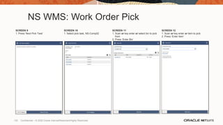 NS WMS: Work Order Pick
SCREEN 9
1. Press ‘Next Pick Task’
SCREEN 10
1. Select pick task, NS-Comp02
SCREEN 11
1. Scan or key enter or select bin to pick
from
2. Press ‘Enter Bin’
SCREEN 12
1. Scan or key enter or item to pick
2. Press ‘Enter Item’
133 Confidential – © 2020 Oracle Internal/Restricted/Highly Restricted
 