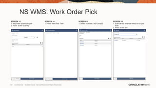 NS WMS: Work Order Pick
SCREEN 13
1. Key enter quantity to pick
2. Press ‘Enter Quantity’
SCREEN 14
1. Press ‘Next Pick Task’
SCREEN 15
1. Select pick task, NS-Comp03
SCREEN 16
1. Scan or key enter or select bin to pick
from
2. Press ‘Enter Bin’
134 Confidential – © 2020 Oracle Internal/Restricted/Highly Restricted
 