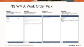 NS WMS: Work Order Pick
SCREEN 17
1. Scan or key enter or item to pick
2. Press ‘Enter Item’
SCREEN 18
1. Key enter quantity to pick
2. Press ‘Enter Quantity’
SCREEN 19
1. Press ‘Go To Staging’
SCREEN 20
1. Press ‘Show all bins’
2. Scan or key enter or select stage bin
3. Press ‘Enter Staging Bin’
135 Confidential – © 2020 Oracle Internal/Restricted/Highly Restricted
 
