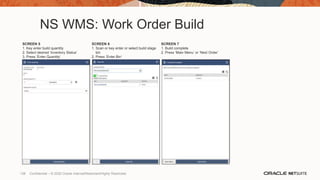 NS WMS: Work Order Build
SCREEN 5
1. Key enter build quantity
2. Select desired ‘Inventory Status’
3. Press ‘Enter Quantity’
SCREEN 6
1. Scan or key enter or select build stage
bin
2. Press ‘Enter Bin’
SCREEN 7
1. Build complete
2. Press ‘Main Menu’ or ‘Next Order’
138 Confidential – © 2020 Oracle Internal/Restricted/Highly Restricted
 