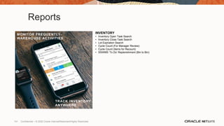 Reports
INVENTORY
• Inventory Open Task Search
• Inventory Close Task Search
• Lot Expiration Search
• Cycle Count (For Manager Review)
• Cycle Count (Items for Recount)
• SSWMS ‘To Do’ Replenishment (Bin to Bin)
MANAGE TEAM TASKS, EVENTS,
AND BUSINESS HEALTH
REAL-TIME REPORTS
ANYWHERE
TRACK INVENTORY FROM
ANYWHERE
MONITOR FREQUENTLY-
WAREHOUSE ACTIVITIES
141 Confidential – © 2020 Oracle Internal/Restricted/Highly Restricted
 