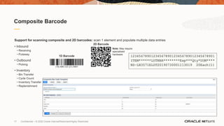 17 Confidential – © 2020 Oracle Internal/Restricted/Highly Restricted
I
Composite Barcode
Support for scanning composite and 2D barcodes: scan 1 element and populate multiple data entries
• Inbound
− Receiving
− Putaway
• Outbound
− Picking
• Inventory
− Bin Transfer
− Cycle Count
− Inventory Transfer
− Replenishment
2D Barcode
Note: May require
specialized
hardware
1D Barcode
 