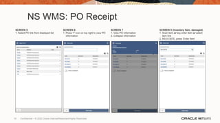 NS WMS: PO Receipt
SCREEN 5
1. Select PO link from displayed list
SCREEN 6
1. Press “i” icon on top right to view PO
information
SCREEN 7
1. View PO information
2. Collapse information
SCREEN 8 (Inventory Item, damaged)
1. Scan item or key enter item or select
item link
2. NS-II1357E, press ‘Enter Item’
19 Confidential – © 2020 Oracle Internal/Restricted/Highly Restricted
 