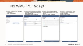 NS WMS: PO Receipt
SCREEN 9 (Inventory Item, damaged)
1. Enter quantity 5
2. Press ‘Enter Quantity’
SCREEN 10 (Inventory Item, damaged)
1. Scan stage bin or key enter stage bin or
select stage bin link
2. IB-StageBin01, press ‘Enter Bin’
SCREEN 11 (Inventory Item, good)
1. Scan item or key enter item or select
item link
2. NS-II1357E, press ‘Enter Item’
SCREEN 12 (Inventory Item, good)
1. ‘Inventory Status’ remains ‘Good’
2. Enter quantity 20
3. Press ‘Enter Quantity’
21 Confidential – © 2020 Oracle Internal/Restricted/Highly Restricted
 