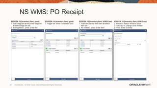 NS WMS: PO Receipt
SCREEN 13 (Inventory Item, good)
1. Scan stage bin or key enter stage bin
or select stage bin link
2. IB-StageBin01, press ‘Enter Bin’
SCREEN 14 (Inventory Item, good)
1. Toggle the ‘Show Completed’ icon
SCREEN 15 (Inventory Item, UOM Case)
1. Scan item or key enter item or select
item link
2. NS-II2468C, press ‘Enter Item’
SCREEN 16 (Inventory Item, UOM Case)
1. ‘Inventory Status’ remains ‘Good’
2. Enter qty 10, change UOM ‘Pallets’
3. Press ‘Enter Quantity’
22 Confidential – © 2020 Oracle Internal/Restricted/Highly Restricted
 