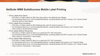 28 Confidential – © 2020 Oracle Internal/Restricted/Highly Restricted
• Print Labels from Items
- Print Item or Pallet Labels for ANY Item that exists in the NetSuite Item Master
- For Numbered Items (e.g. Lot-Controlled/Serialized), resulting label(s) will NOT include Lot # / Serial # detail
- Filtering criteria is Item-based
• Print Labels from Inventory
- Print Item or Pallet Labels for ANY NetSuite Item with On-Hand Inventory > 0
- For Numbered items (e.g. Lot-Controlled/Serialized), resulting label(s) will include Lot # / Serial # detail
- Filter criteria is Item/Inventory-based
• Print Labels Before Receiving
- Print Item or Pallet Labels for Items on a particular PO / RA Transaction
- For Numbered Items (e.g. Lot-Controlled/Serialized), resulting label(s) will NOT include Lot # / Serial # detail
- Filter criteria is Transaction + Item-based
• Print Labels After Receiving
- Print Item or Pallet Labels for Items on a particular PO / RA Transaction
- For Numbered items (e.g. Lot-Controlled/Serialized), resulting label(s) will include Lot # / Serial # detail
- For Numbered Items (e.g. Lot-Controlled/Serialized), resulting label(s) will NOT include Lot # / Serial # detail
- Filter criteria is Transaction + Item-based
NetSuite WMS SuiteSuccess Mobile Label Printing
 