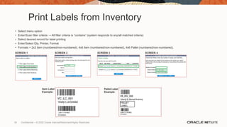 Print Labels from Inventory
• Select menu option
• Enter/Scan filter criteria → All filter criteria is “contains” (system responds to any/all matched criteria)
• Select desired record for label printing
• Enter/Select Qty, Printer, Format
• Formats = 2x3 Item (numbered/non-numbered), 4x6 Item (numbered/non-numbered), 4x6 Pallet (numbered/non-numbered),
SCREEN 1 SCREEN 3
SCREEN 2 SCREEN 4
Item Label
Example:
Pallet Label
Example:
30 Confidential – © 2020 Oracle Internal/Restricted/Highly Restricted
 