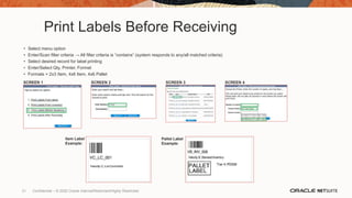 Print Labels Before Receiving
• Select menu option
• Enter/Scan filter criteria → All filter criteria is “contains” (system responds to any/all matched criteria)
• Select desired record for label printing
• Enter/Select Qty, Printer, Format
• Formats = 2x3 Item, 4x6 Item, 4x6 Pallet
SCREEN 1 SCREEN 3
SCREEN 2 SCREEN 4
Item Label
Example:
Pallet Label
Example:
31 Confidential – © 2020 Oracle Internal/Restricted/Highly Restricted
 
