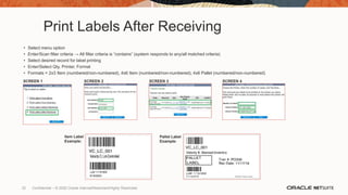 Print Labels After Receiving
• Select menu option
• Enter/Scan filter criteria → All filter criteria is “contains” (system responds to any/all matched criteria)
• Select desired record for label printing
• Enter/Select Qty, Printer, Format
• Formats = 2x3 Item (numbered/non-numbered), 4x6 Item (numbered/non-numbered), 4x6 Pallet (numbered/non-numbered)
SCREEN 1 SCREEN 3
SCREEN 2 SCREEN 4
Item Label
Example:
Pallet Label
Example:
32 Confidential – © 2020 Oracle Internal/Restricted/Highly Restricted
 