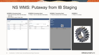 NS WMS: Putaway from IB Staging
SCREEN 5 (Inventory Item)
1. Scan item or key enter item or select
item link
2. NS-II1357E, press ‘Enter Item’
SCREEN 6 (Inventory Item)
1. Press ‘i’ icon to view item information
SCREEN 7 (Inventory Item)
1. Press the picture icon to enlarge
SCREEN 8
1. Press ‘X’ to close
35 Confidential – © 2020 Oracle Internal/Restricted/Highly Restricted
 