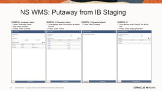 NS WMS: Putaway from IB Staging
SCREEN 9 (Inventory Item)
1. Select inventory status
2. Key enter quantity
3. Press ‘Enter Quantity’
SCREEN 10 (Inventory Item)
1. Scan or key enter bin location or select
bin link
2. Press ‘Enter To Bin’
SCREEN 11 (Inventory Item)
1. Press ‘Next Putaway’
SCREEN 12
1. Scan or key enter Staging Bin or bin
link
2. Press ‘Enter Staging Bin/Item’
36 Confidential – © 2020 Oracle Internal/Restricted/Highly Restricted
 