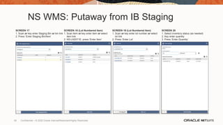 NS WMS: Putaway from IB Staging
SCREEN 17
1. Scan or key enter Staging Bin or bin link
2. Press ‘Enter Staging Bin/Item’
SCREEN 18 (Lot Numbered Item)
1. Scan item or key enter item or select
item link
2. NS-LN2571E, press ‘Enter Item’
SCREEN 19 (Lot Numbered Item)
1. Scan or key enter lot number or select
lot link
2. Press ‘Enter Lot’
SCREEN 20
1. Select inventory status (as needed)
2. Key enter quantity
3. Press ‘Enter Quantity’
38 Confidential – © 2020 Oracle Internal/Restricted/Highly Restricted
 