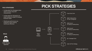 46
PICK STRATEGIES PICK STRATEGIES
• Configurable Pick Strategies direct
users to zones using item
characteristics
• Configurable Pick Strategies are
easily updated to adapt to changing
business needs
• Warehouse performance are
analyzed to drive ongoing
warehouse efficiency
ROLE:
WMS Mobile
Operator
Wave /
Order
Release
WMS Zone C
(C Velocity Overflow Bins)
Pick
Strategies
QA / Damaged Zone
WMS Zone B
(B Velocity Overflow Bins)
WMS Zone A
(A Velocity Overflow Bins)
WMS Preferred Bins
(IF Item Configured)
Cross Dock Zone
Catch All Pick Strategy
46 Confidential – © 2020 Oracle Internal/Restricted/Highly Restricted
 