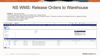 NS WMS: Release Orders to Warehouse
SCREEN 2 – Wave (review orders)
1. Set Priority (optional), select Picking Type (‘Single Order or ‘Multiple Orders’)
2. Set Status (IF ‘Pending Release’ user is able to assign user(s) to created pick tasks, IF ‘Released’ pick tasks are ‘unassigned’ and wave is released for picking)
3. Review orders, select or deselect orders as desired
4. Review Summary box on right of screen
5. Change tab view to ‘Line Items
48 Confidential – © 2020 Oracle Internal/Restricted/Highly Restricted
 