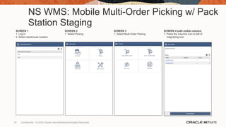 NS WMS: Mobile Multi-Order Picking w/ Pack
Station Staging
SCREEN 1
1. Log in
2. Select warehouse location
SCREEN 2
1. Select Picking
SCREEN 3
1. Select Multi-Order Picking
SCREEN 4 (add visible column)
1. Press the columns icon to left of
magnifying icon
57 Confidential – © 2020 Oracle Internal/Restricted/Highly Restricted
 