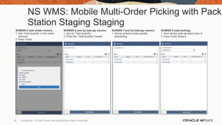 NS WMS: Mobile Multi-Order Picking with Pack
Station Staging Staging
SCREEN 5 (add visible column)
1. Add ‘Total Quantity’ to the visible
columns
2. Press ‘Done’
SCREEN 6 (sort by total qty column)
1. Sort by ’Total Quantity’
2. Press the ‘Total Quantity’ header
SCREEN 7 (sort by total qty column)
1. Waves sorted by total quantity
descending
SCREEN 8 (start picking)
1. Scan or key enter or select wave #
2. Press ‘Enter Wave #’
58 Confidential – © 2020 Oracle Internal/Restricted/Highly Restricted
 
