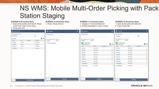 NS WMS: Mobile Multi-Order Picking with Pack
Station Staging
SCREEN 9 (Inventory Item)
1. Scan or key enter pick task #, Press
‘Enter Pick Task’ (in bin seq)
2. Press item link
SCREEN 10 (Inventory Item)
1. Press ‘Show all bins’
SCREEN 11 (Inventory Item)
1. Display of ‘recommended bin’
2. All bins displayed in ‘pick to clean’
SCREEN 12 (Inventory Item)
1. Scan or key enter or select bin
2. Press ‘Enter Bin’
59 Confidential – © 2020 Oracle Internal/Restricted/Highly Restricted
 