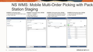 NS WMS: Mobile Multi-Order Picking with Pack
Station Staging
SCREEN 13 (Inventory Item)
1. Scan or key enter or select item to pick
2. Press ‘Enter Item’
SCREEN 14 (Inventory Item, SO238)
1. Need 5, 1 available
2. Key enter quantity = 1
3. Press ‘Enter Quantity’
SCREEN 15 (Inventory Item, SO238)
1. Scan or key enter a temporary picking
carton number (cnt # may be reused)
2. Press ‘ Enter Carton’
SCREEN 16 (Inventory Item, SO238)
1. Scan or key enter or select bin
2. Press ‘Enter Bin’
60 Confidential – © 2020 Oracle Internal/Restricted/Highly Restricted
 
