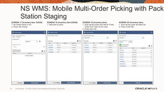 NS WMS: Mobile Multi-Order Picking with Pack
Station Staging
SCREEN 17 (Inventory Item, SO238)
1. No further items in bin
2. Press ‘Bin Empty’
SCREEN 18 (Inventory Item,SO238)
1. Returned to picks
SCREEN 19 (Inventory Item)
1. Scan or key enter pick task #, Press
‘Enter Pick Task’ (in bin seq)
2. Press item link
SCREEN 20 (Inventory Item)
1. Scan or key enter or select bin
2. Press ‘Enter Bin’
61 Confidential – © 2020 Oracle Internal/Restricted/Highly Restricted
 