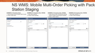 NS WMS: Mobile Multi-Order Picking with Pack
Station Staging
SCREEN 21 (Inventory Item)
1. Scan or key enter or select item to pick
2. Press ‘Enter Item’
SCREEN 21 (Inventory Item, SO238)
1. Key enter quantity
2. Press ‘Enter Quantity’
SCREEN 21 (Inventory Item, SO238)
1. Scan or key enter a temporary picking
carton number (cnt # may be reused)
2. Press ‘ Enter Carton’
SCREEN 22 (Inventory Item, SO239)
1. Key enter quantity = 4
2. Press ‘Enter Quantity’
62 Confidential – © 2020 Oracle Internal/Restricted/Highly Restricted
 