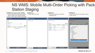 NS WMS: Mobile Multi-Order Picking with Pack
Station Staging
SCREEN 23 (Inventory Item, SO239)
1. Scan or key enter a temporary picking
carton number (cnt # may be reused)
2. Press ‘ Enter Carton’ (diff ctn 2nd order)
SCREEN 24
1. Press ‘Next Pick Task’
SCREEN 25
1. Press the columns icon to left of
magnifying icon
SCREEN 26
1. Add ‘Pick Task #’ to the visible columns
2. Press ‘Done’
63 Confidential – © 2020 Oracle Internal/Restricted/Highly Restricted
 